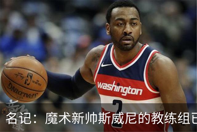 名记：魔术新帅斯威尼的教练组已初具规模 多为篮网雄鹿马刺同事
